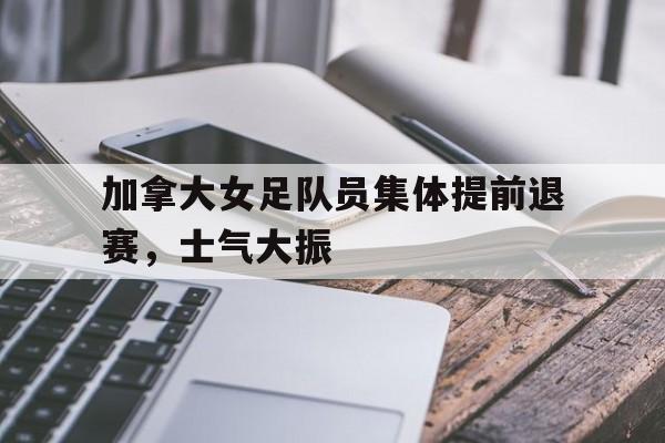 开云体育在线-加拿大女足队员集体提前退赛，士气大振